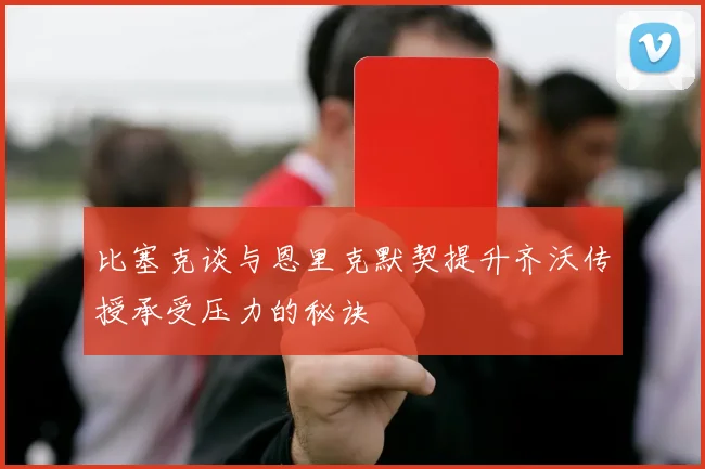 比塞克谈与恩里克默契提升齐沃传授承受压力的秘诀