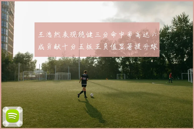王浩然表现稳健三分命中率高达六成贡献十分五板正负值显著提升球队表现