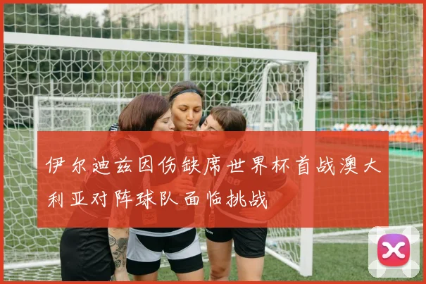 伊尔迪兹因伤缺席世界杯首战澳大利亚对阵球队面临挑战