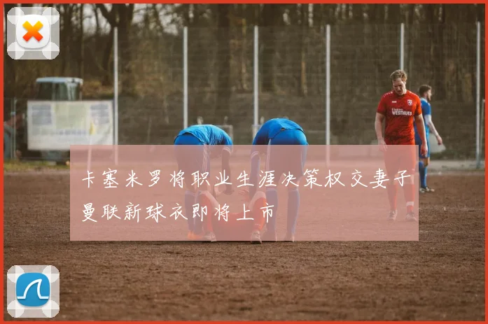 卡塞米罗将职业生涯决策权交妻子曼联新球衣即将上市