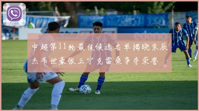 中超第11轮最佳候选名单揭晓朱辰杰韦世豪张玉宁克雷桑争夺荣誉