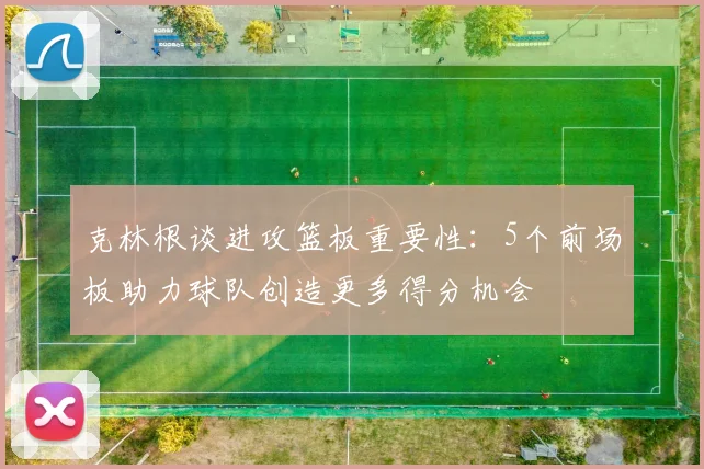 克林根谈进攻篮板重要性：5个前场板助力球队创造更多得分机会