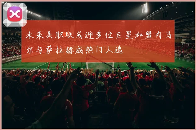 未来美职联或迎多位巨星加盟内马尔与萨拉赫成热门人选