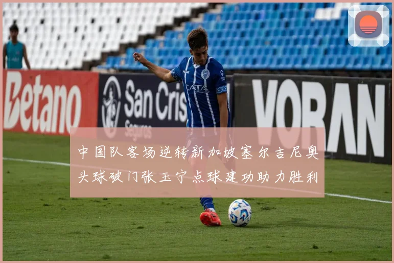 中国队客场逆转新加坡塞尔吉尼奥头球破门张玉宁点球建功助力胜利