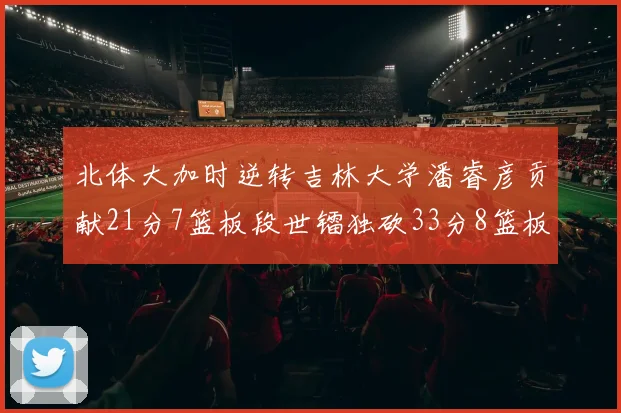 北体大加时逆转吉林大学潘睿彦贡献21分7篮板段世镭独砍33分8篮板表现抢眼