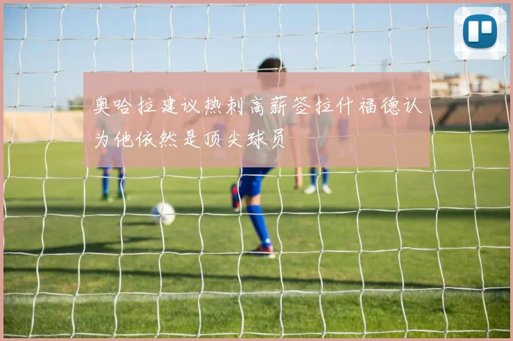 奥哈拉建议热刺高薪签拉什福德认为他依然是顶尖球员