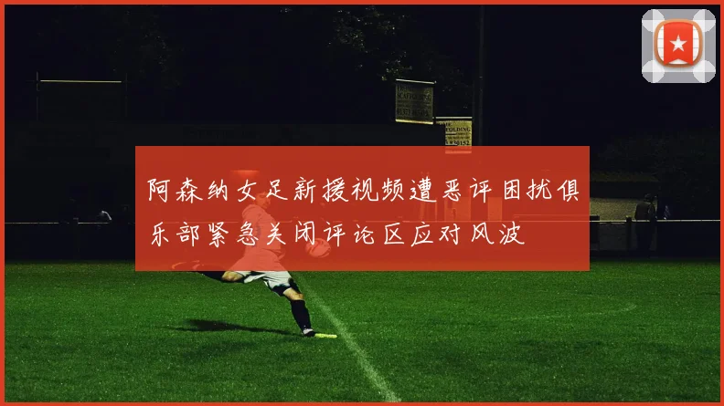 阿森纳女足新援视频遭恶评困扰俱乐部紧急关闭评论区应对风波