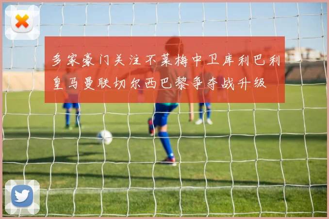 多家豪门关注不莱梅中卫库利巴利皇马曼联切尔西巴黎争夺战升级