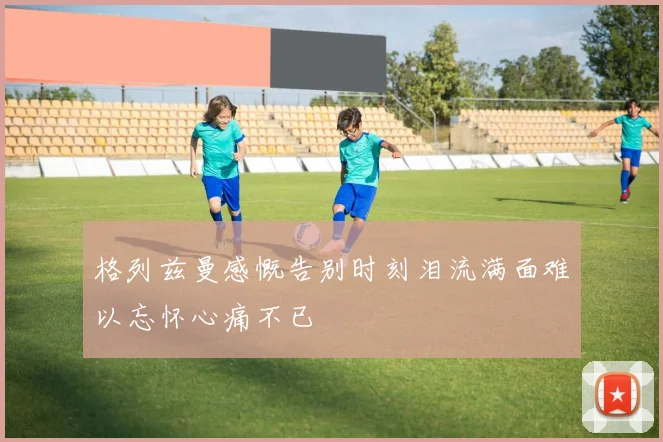格列兹曼感慨告别时刻泪流满面难以忘怀心痛不已